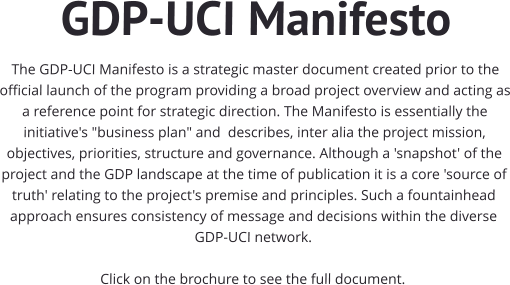 GDP-UCI Manifesto The GDP-UCI Manifesto is a strategic master document created prior to the official launch of the program providing a broad project overview and acting as a reference point for strategic direction. The Manifesto is essentially the initiative's "business plan" and  describes, inter alia the project mission, objectives, priorities, structure and governance. Although a 'snapshot' of the project and the GDP landscape at the time of publication it is a core 'source of truth' relating to the project's premise and principles. Such a fountainhead approach ensures consistency of message and decisions within the diverse GDP-UCI network.   Click on the brochure to see the full document.