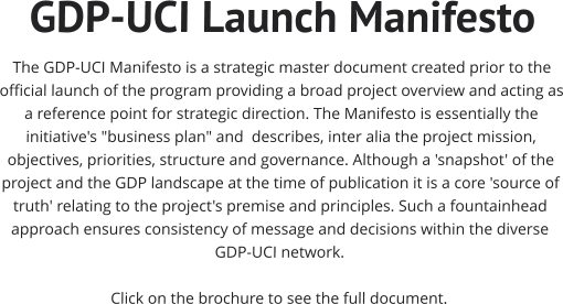 GDP-UCI Launch Manifesto The GDP-UCI Manifesto is a strategic master document created prior to the official launch of the program providing a broad project overview and acting as a reference point for strategic direction. The Manifesto is essentially the initiative's "business plan" and  describes, inter alia the project mission, objectives, priorities, structure and governance. Although a 'snapshot' of the project and the GDP landscape at the time of publication it is a core 'source of truth' relating to the project's premise and principles. Such a fountainhead approach ensures consistency of message and decisions within the diverse GDP-UCI network.   Click on the brochure to see the full document.